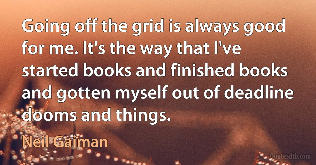 Going off the grid is always good for me. It's the way that I've started books and finished books and gotten myself out of deadline dooms and things. (Neil Gaiman)