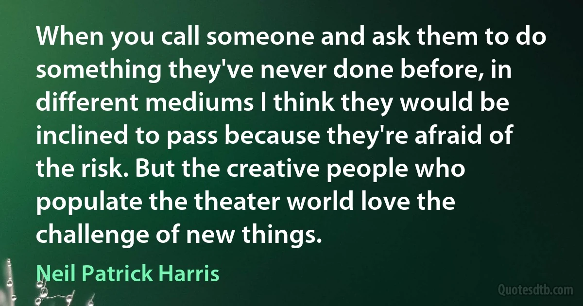 When you call someone and ask them to do something they've never done before, in different mediums I think they would be inclined to pass because they're afraid of the risk. But the creative people who populate the theater world love the challenge of new things. (Neil Patrick Harris)