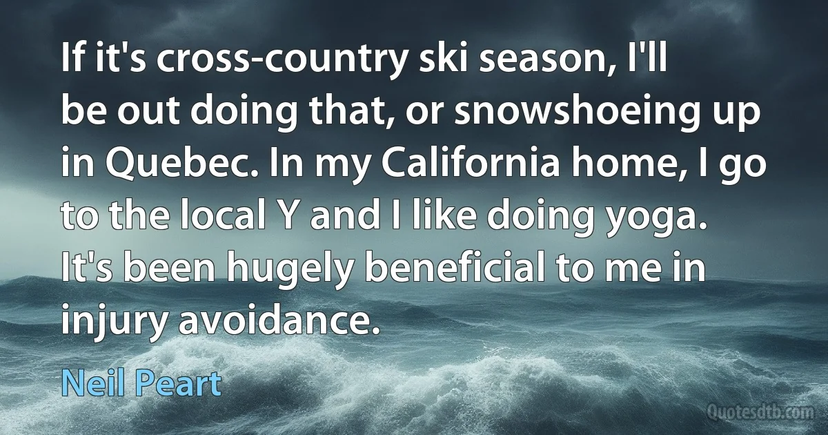 If it's cross-country ski season, I'll be out doing that, or snowshoeing up in Quebec. In my California home, I go to the local Y and I like doing yoga. It's been hugely beneficial to me in injury avoidance. (Neil Peart)