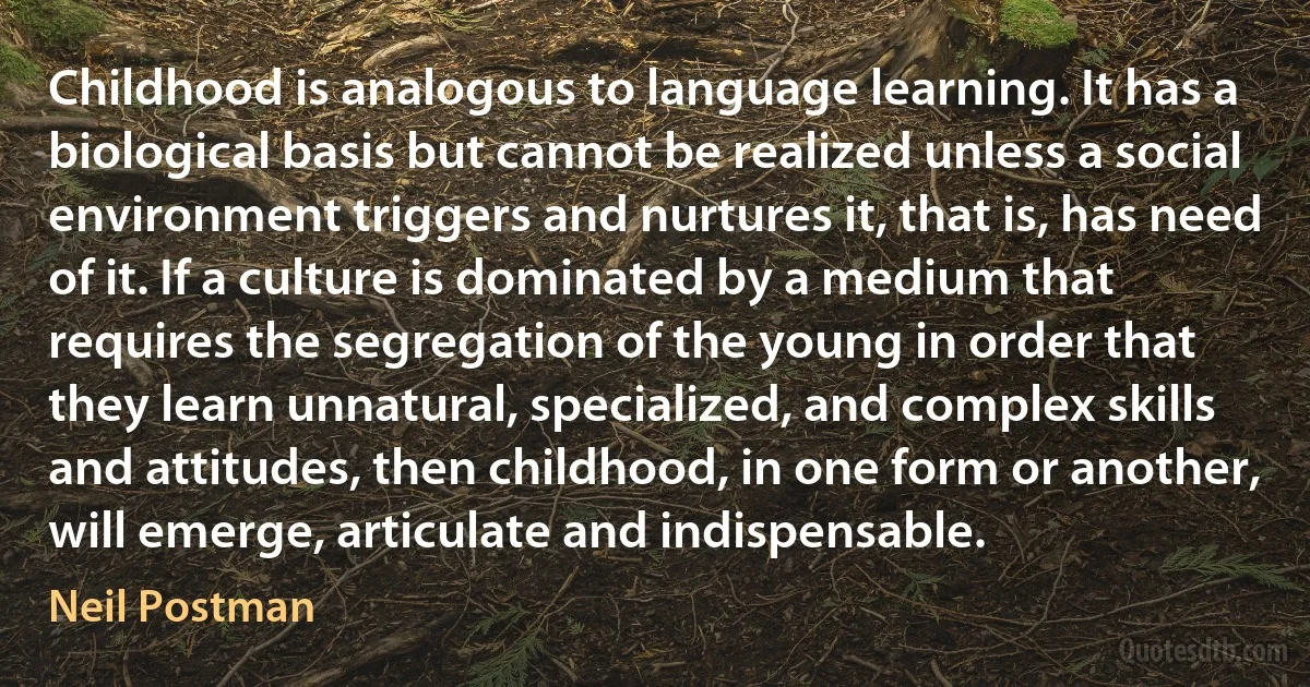 Childhood is analogous to language learning. It has a biological basis but cannot be realized unless a social environment triggers and nurtures it, that is, has need of it. If a culture is dominated by a medium that requires the segregation of the young in order that they learn unnatural, specialized, and complex skills and attitudes, then childhood, in one form or another, will emerge, articulate and indispensable. (Neil Postman)