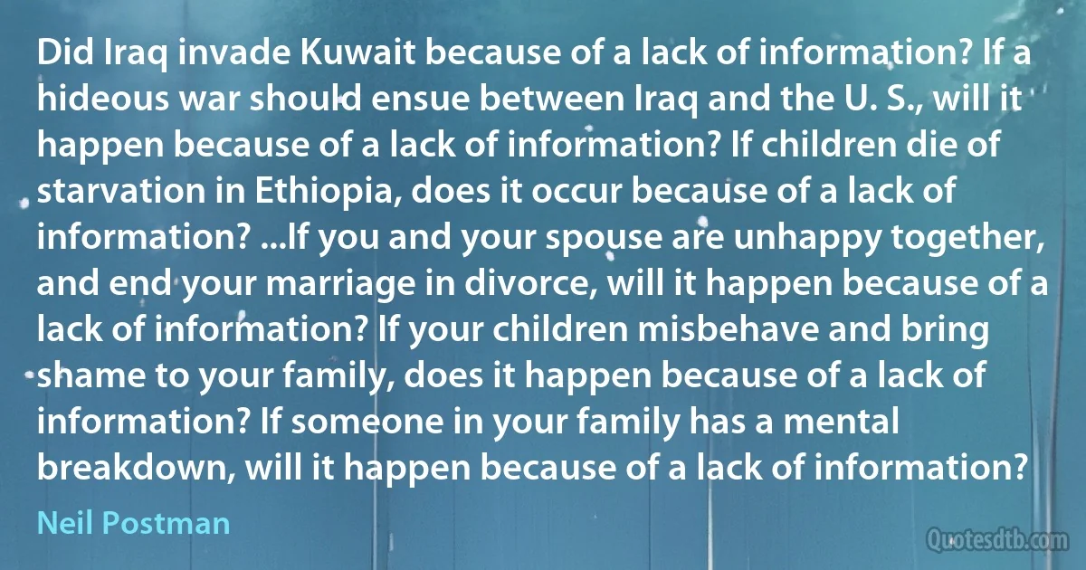 Did Iraq invade Kuwait because of a lack of information? If a hideous war should ensue between Iraq and the U. S., will it happen because of a lack of information? If children die of starvation in Ethiopia, does it occur because of a lack of information? ...If you and your spouse are unhappy together, and end your marriage in divorce, will it happen because of a lack of information? If your children misbehave and bring shame to your family, does it happen because of a lack of information? If someone in your family has a mental breakdown, will it happen because of a lack of information? (Neil Postman)