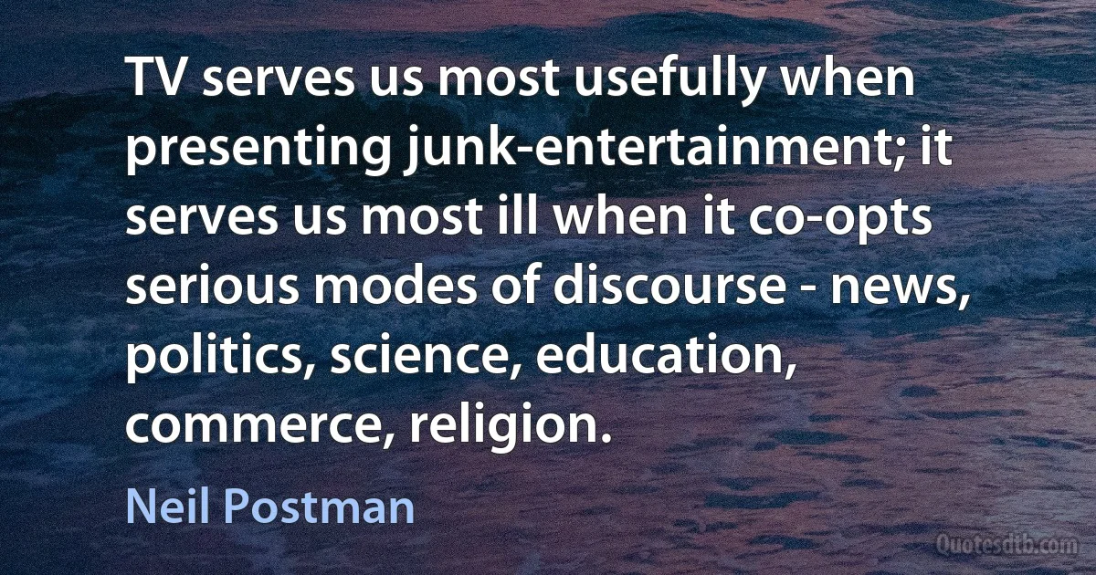 TV serves us most usefully when presenting junk-entertainment; it serves us most ill when it co-opts serious modes of discourse - news, politics, science, education, commerce, religion. (Neil Postman)