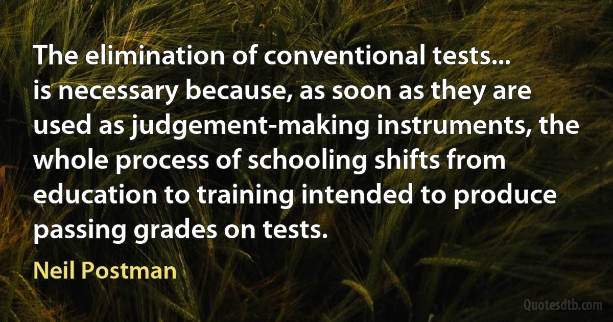 The elimination of conventional tests... is necessary because, as soon as they are used as judgement-making instruments, the whole process of schooling shifts from education to training intended to produce passing grades on tests. (Neil Postman)