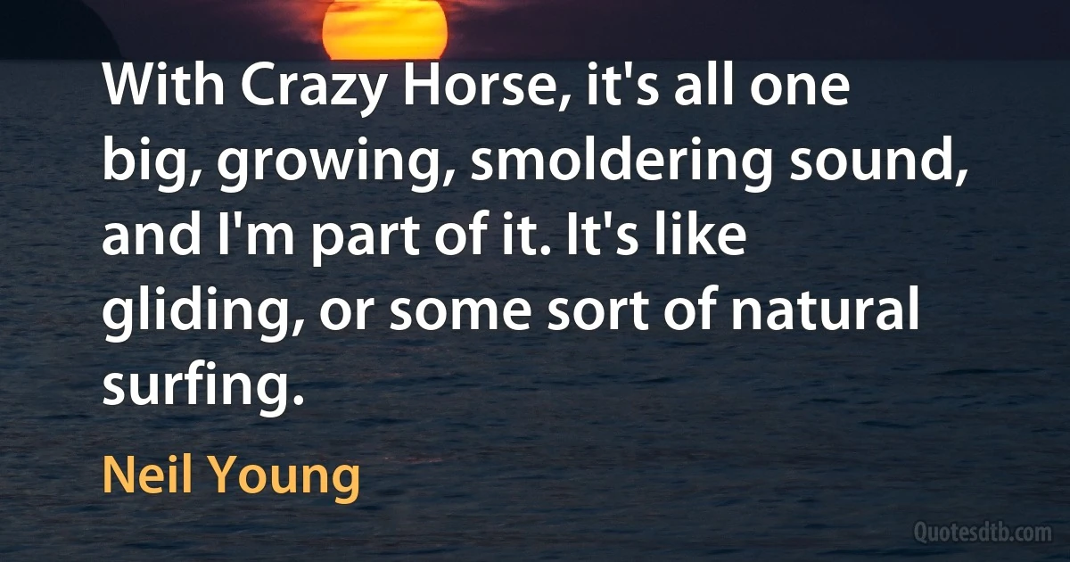 With Crazy Horse, it's all one big, growing, smoldering sound, and I'm part of it. It's like gliding, or some sort of natural surfing. (Neil Young)