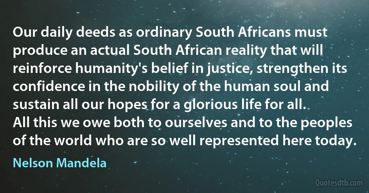 Our daily deeds as ordinary South Africans must produce an actual South African reality that will reinforce humanity's belief in justice, strengthen its confidence in the nobility of the human soul and sustain all our hopes for a glorious life for all.
All this we owe both to ourselves and to the peoples of the world who are so well represented here today. (Nelson Mandela)