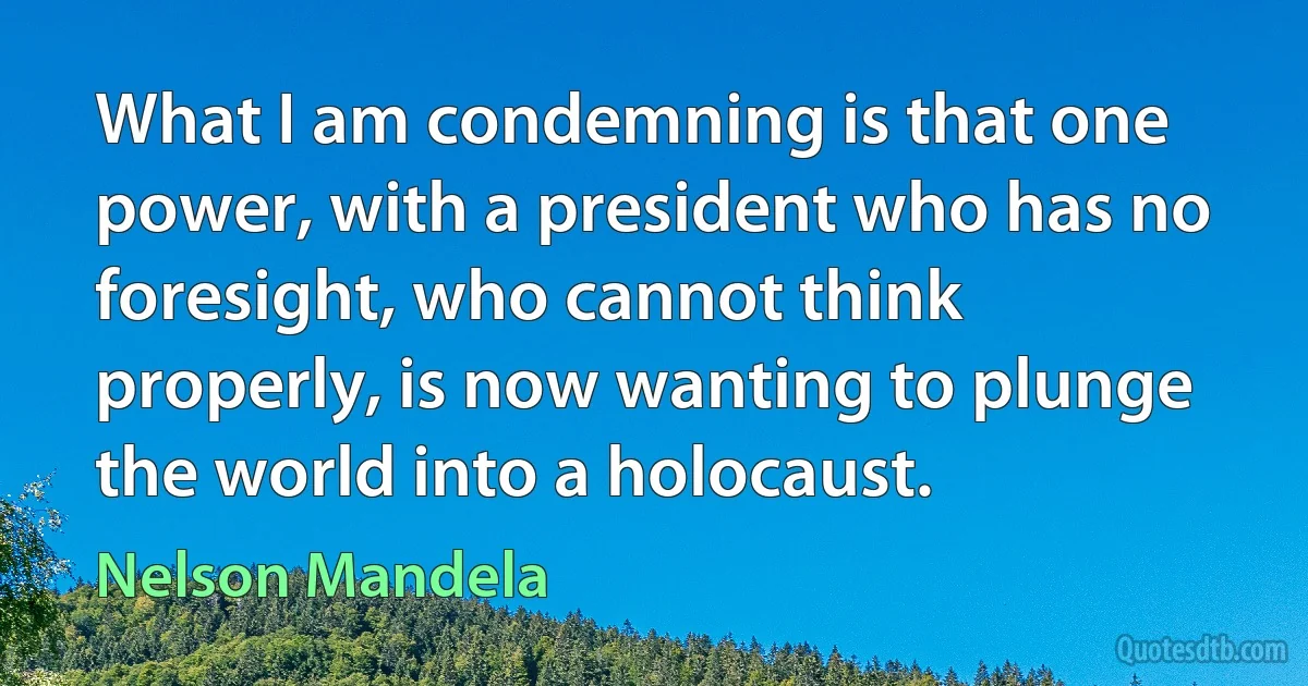 What I am condemning is that one power, with a president who has no foresight, who cannot think properly, is now wanting to plunge the world into a holocaust. (Nelson Mandela)