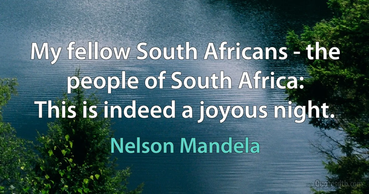 My fellow South Africans - the people of South Africa:
This is indeed a joyous night. (Nelson Mandela)