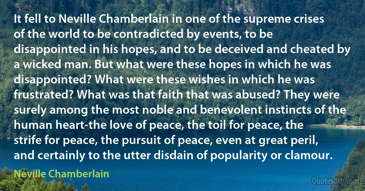 It fell to Neville Chamberlain in one of the supreme crises of the world to be contradicted by events, to be disappointed in his hopes, and to be deceived and cheated by a wicked man. But what were these hopes in which he was disappointed? What were these wishes in which he was frustrated? What was that faith that was abused? They were surely among the most noble and benevolent instincts of the human heart-the love of peace, the toil for peace, the strife for peace, the pursuit of peace, even at great peril, and certainly to the utter disdain of popularity or clamour. (Neville Chamberlain)