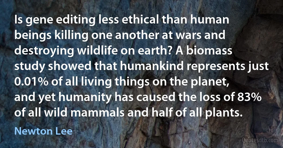 Is gene editing less ethical than human beings killing one another at wars and destroying wildlife on earth? A biomass study showed that humankind represents just 0.01% of all living things on the planet, and yet humanity has caused the loss of 83% of all wild mammals and half of all plants. (Newton Lee)