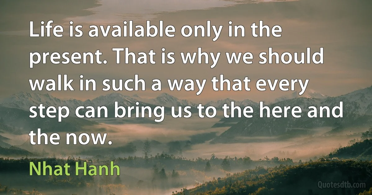 Life is available only in the present. That is why we should walk in such a way that every step can bring us to the here and the now. (Nhat Hanh)