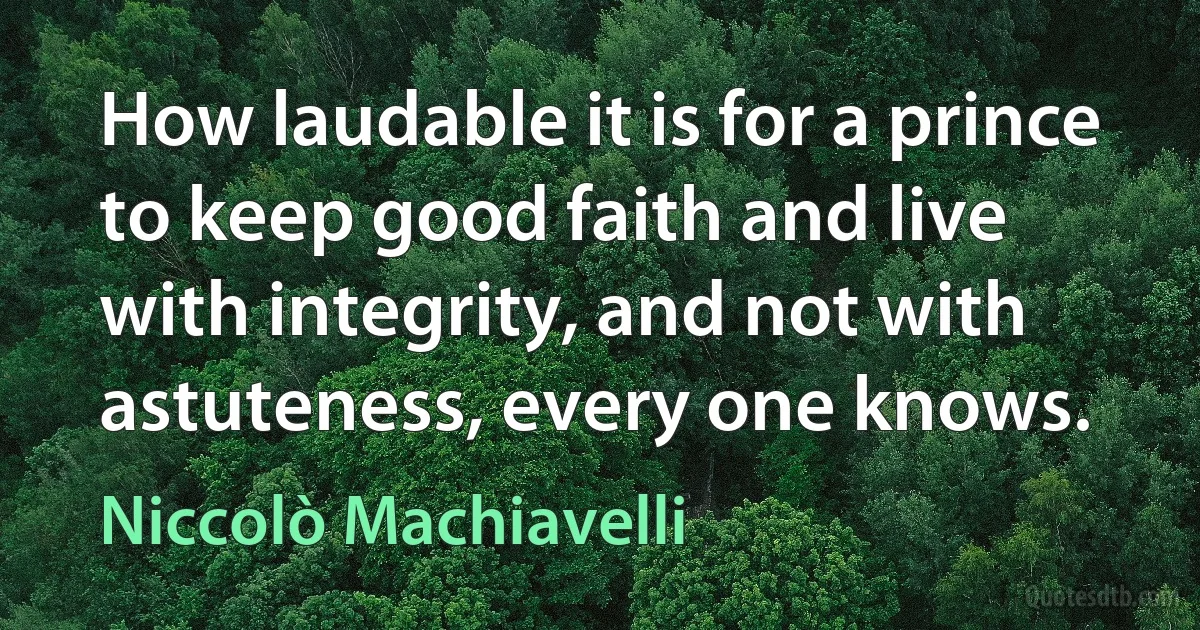 How laudable it is for a prince to keep good faith and live with integrity, and not with astuteness, every one knows. (Niccolò Machiavelli)