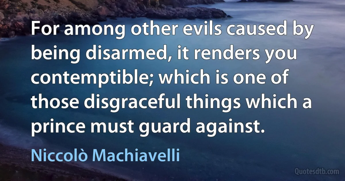 For among other evils caused by being disarmed, it renders you contemptible; which is one of those disgraceful things which a prince must guard against. (Niccolò Machiavelli)