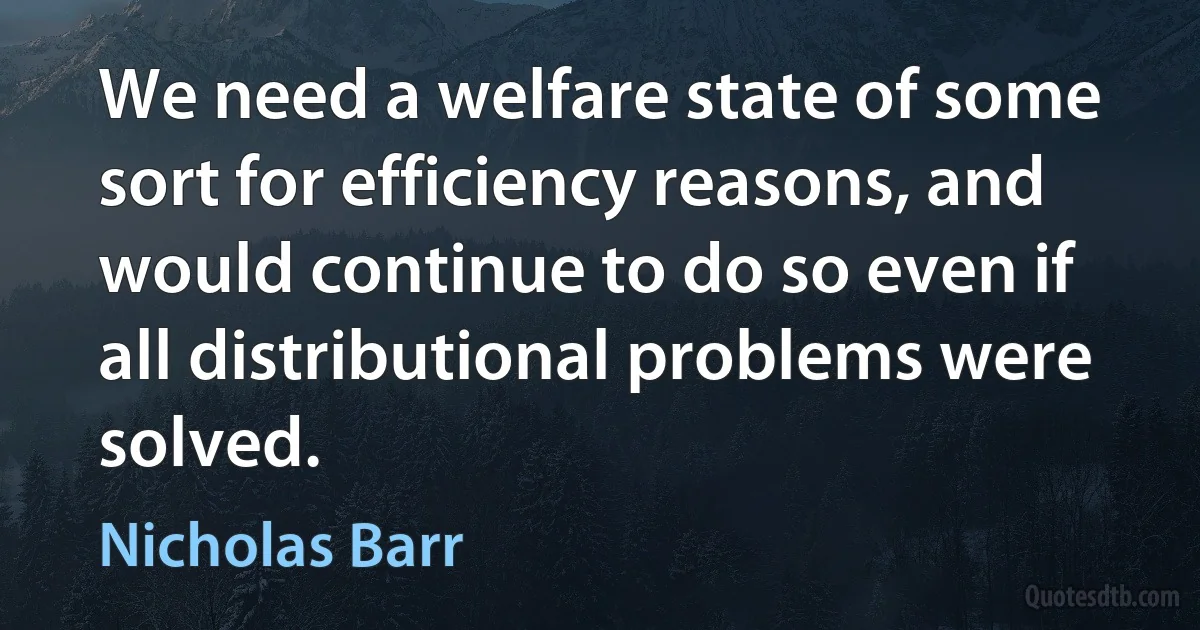 We need a welfare state of some sort for efficiency reasons, and would continue to do so even if all distributional problems were solved. (Nicholas Barr)