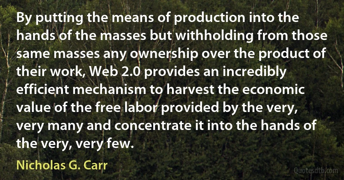 By putting the means of production into the hands of the masses but withholding from those same masses any ownership over the product of their work, Web 2.0 provides an incredibly efficient mechanism to harvest the economic value of the free labor provided by the very, very many and concentrate it into the hands of the very, very few. (Nicholas G. Carr)