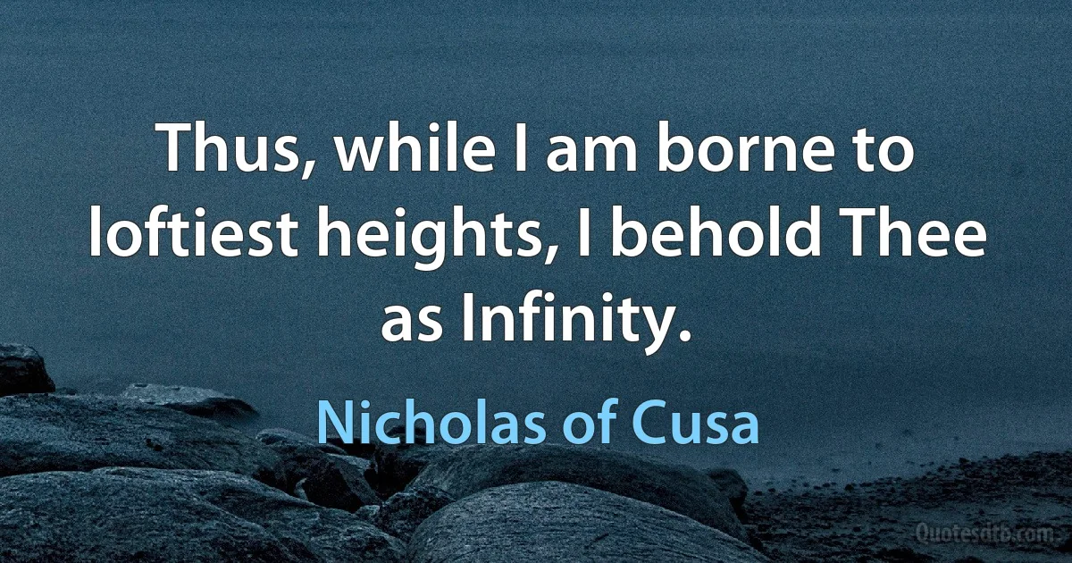 Thus, while I am borne to loftiest heights, I behold Thee as Infinity. (Nicholas of Cusa)