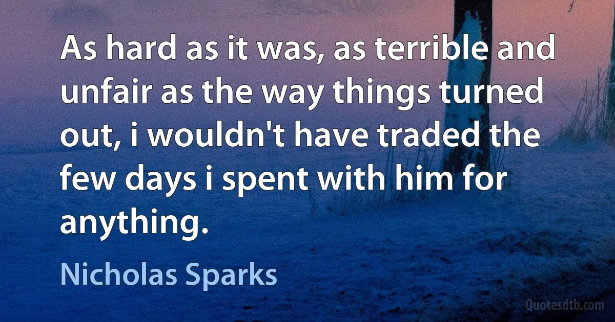 As hard as it was, as terrible and unfair as the way things turned out, i wouldn't have traded the few days i spent with him for anything. (Nicholas Sparks)