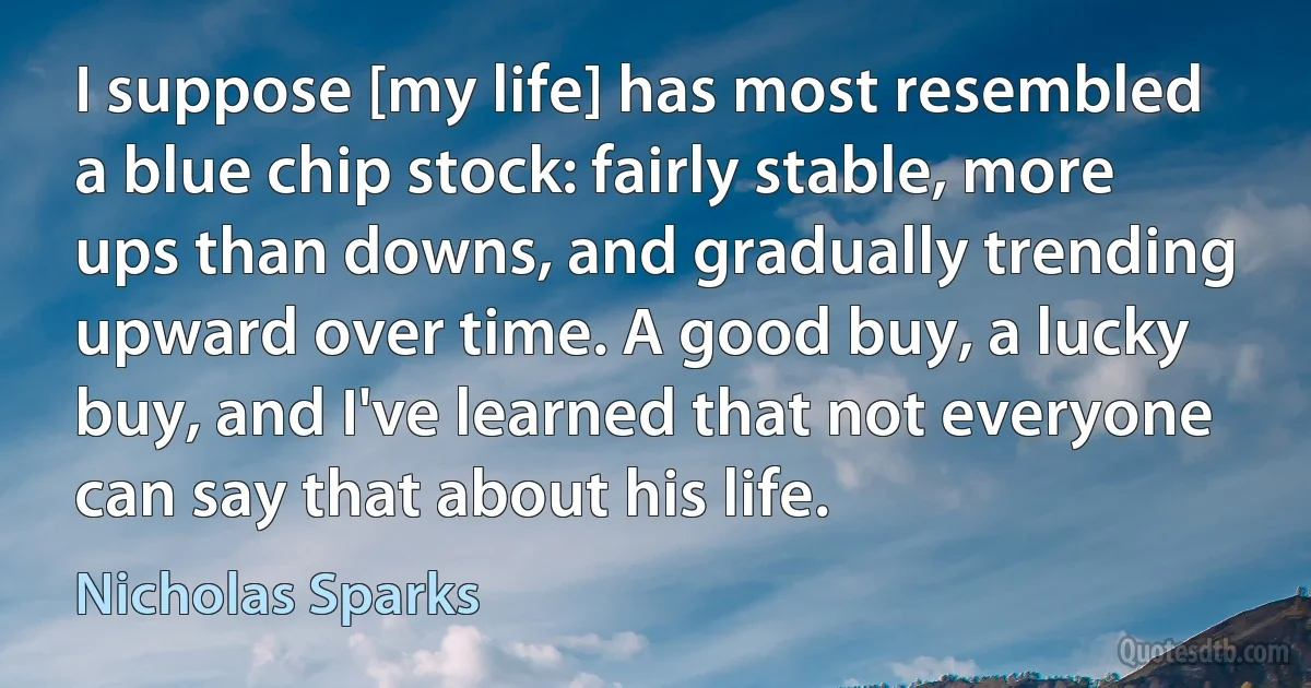 I suppose [my life] has most resembled a blue chip stock: fairly stable, more ups than downs, and gradually trending upward over time. A good buy, a lucky buy, and I've learned that not everyone can say that about his life. (Nicholas Sparks)