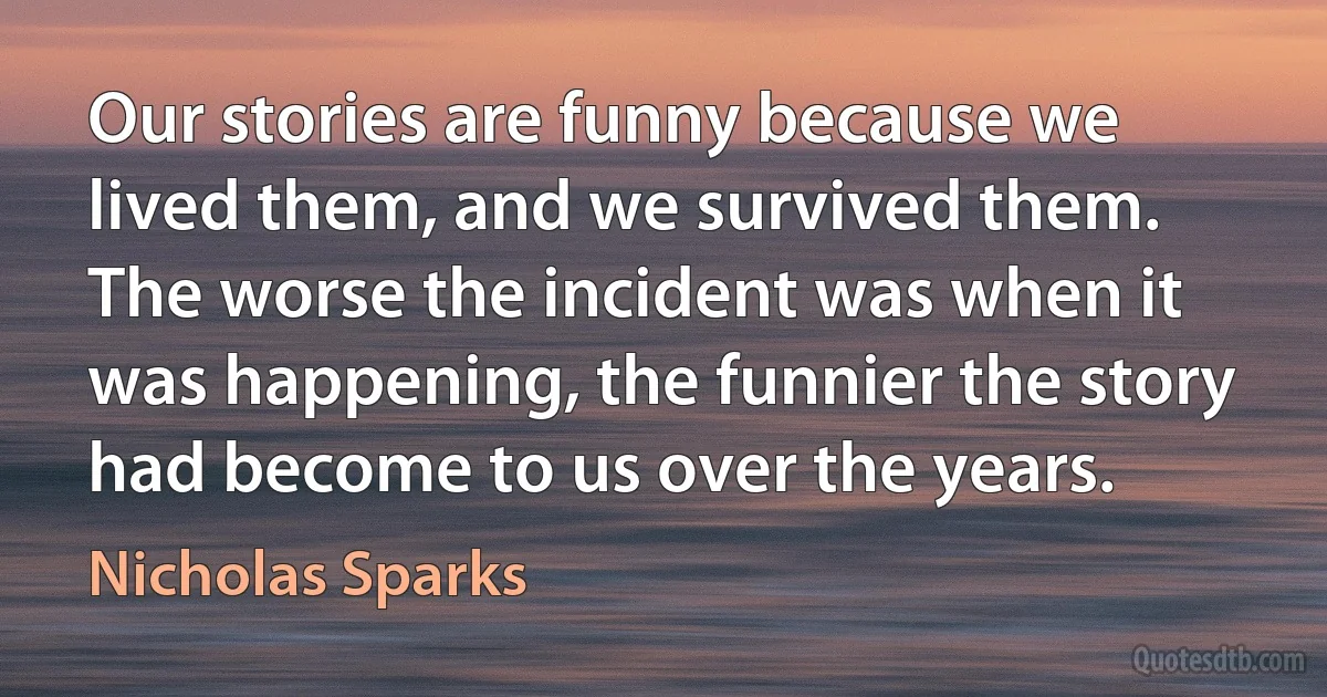 Our stories are funny because we lived them, and we survived them. The worse the incident was when it was happening, the funnier the story had become to us over the years. (Nicholas Sparks)