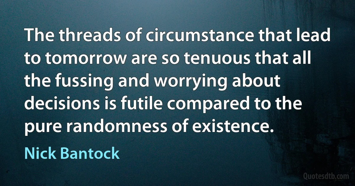 The threads of circumstance that lead to tomorrow are so tenuous that all the fussing and worrying about decisions is futile compared to the pure randomness of existence. (Nick Bantock)