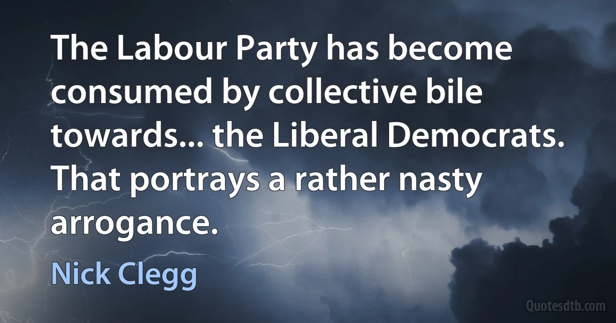 The Labour Party has become consumed by collective bile towards... the Liberal Democrats. That portrays a rather nasty arrogance. (Nick Clegg)