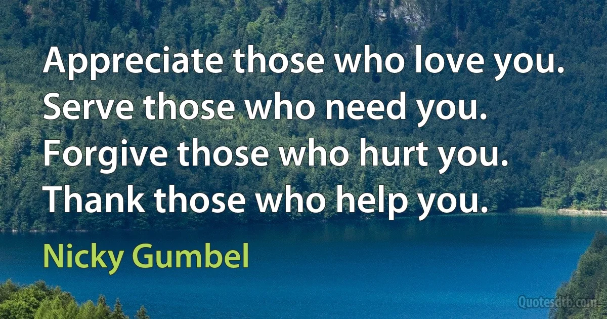 Appreciate those who love you. Serve those who need you. Forgive those who hurt you. Thank those who help you. (Nicky Gumbel)