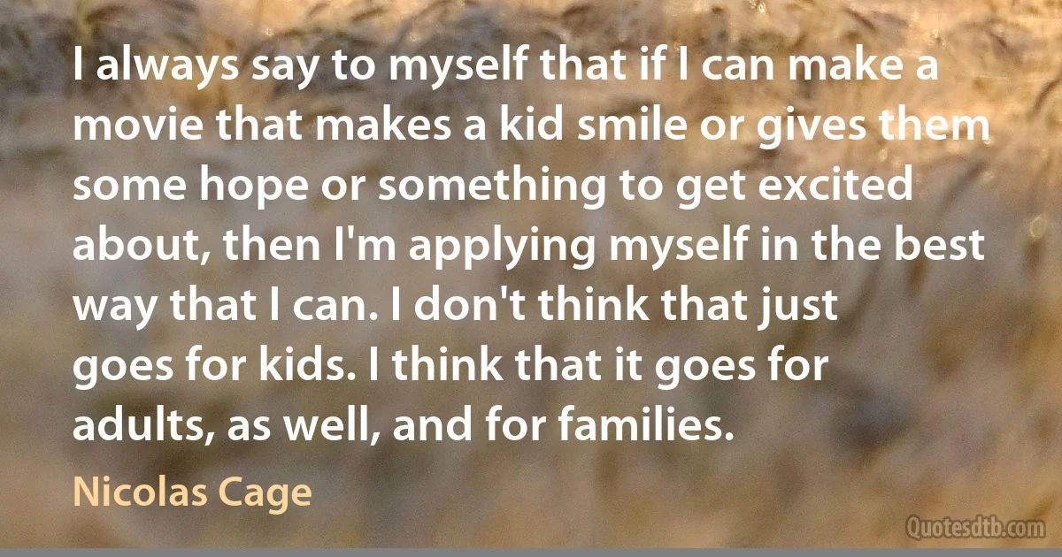 I always say to myself that if I can make a movie that makes a kid smile or gives them some hope or something to get excited about, then I'm applying myself in the best way that I can. I don't think that just goes for kids. I think that it goes for adults, as well, and for families. (Nicolas Cage)