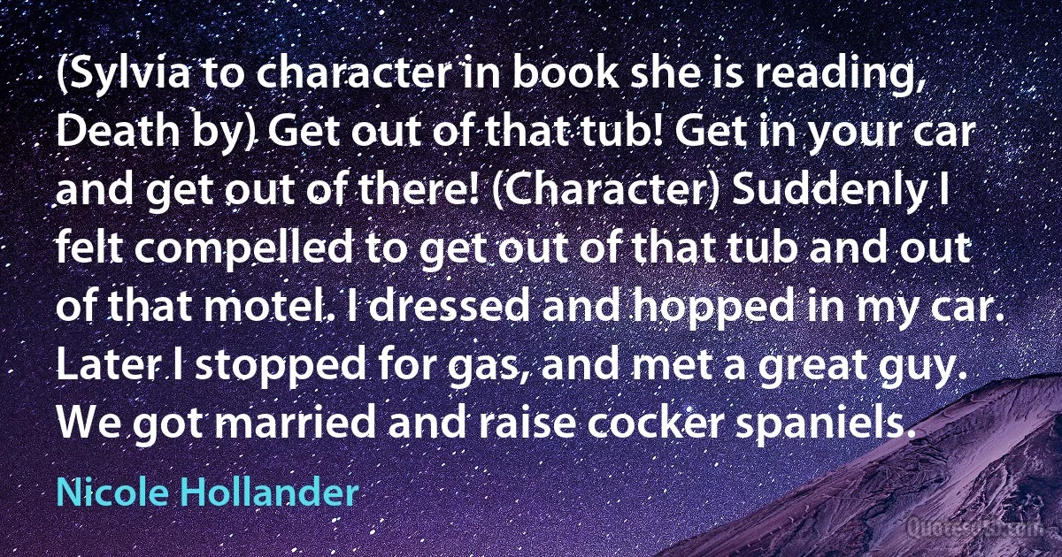 (Sylvia to character in book she is reading, Death by) Get out of that tub! Get in your car and get out of there! (Character) Suddenly I felt compelled to get out of that tub and out of that motel. I dressed and hopped in my car. Later I stopped for gas, and met a great guy. We got married and raise cocker spaniels. (Nicole Hollander)