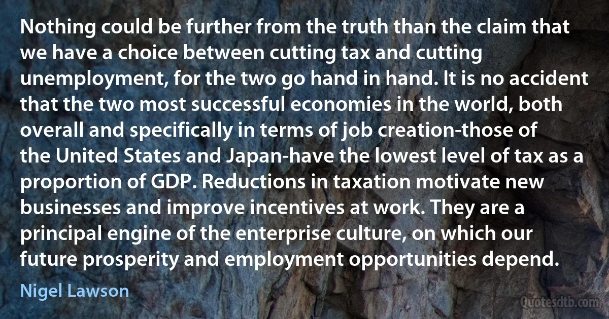 Nothing could be further from the truth than the claim that we have a choice between cutting tax and cutting unemployment, for the two go hand in hand. It is no accident that the two most successful economies in the world, both overall and specifically in terms of job creation-those of the United States and Japan-have the lowest level of tax as a proportion of GDP. Reductions in taxation motivate new businesses and improve incentives at work. They are a principal engine of the enterprise culture, on which our future prosperity and employment opportunities depend. (Nigel Lawson)