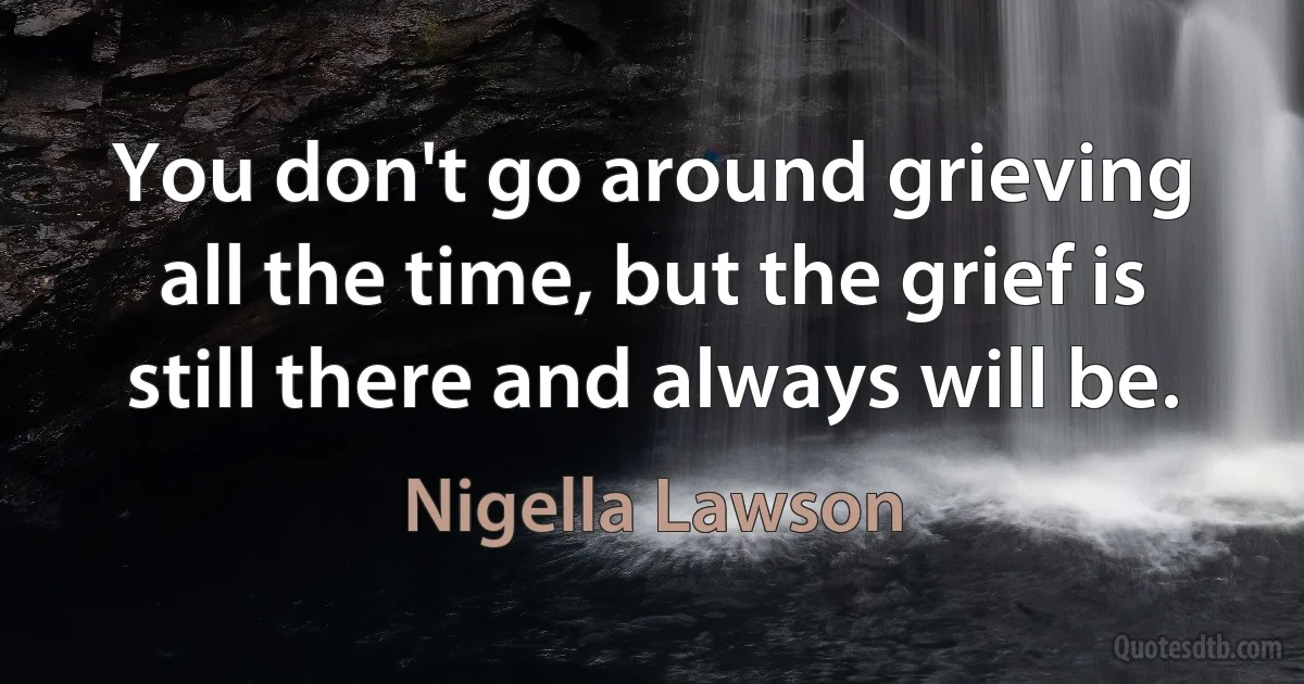 You don't go around grieving all the time, but the grief is still there and always will be. (Nigella Lawson)