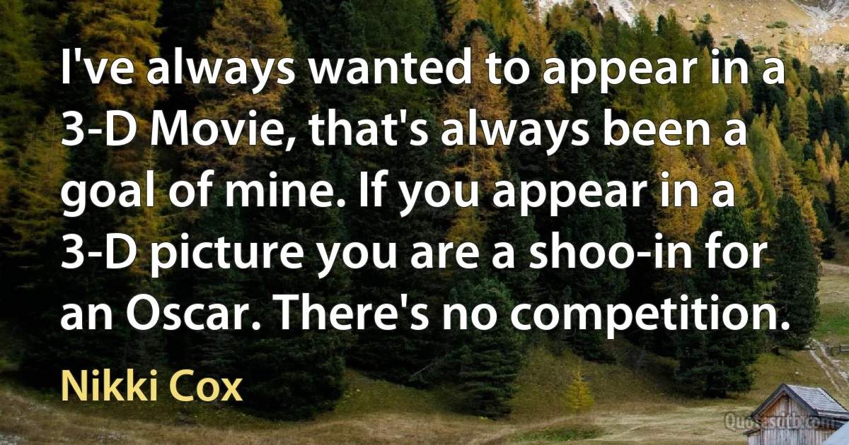 I've always wanted to appear in a 3-D Movie, that's always been a goal of mine. If you appear in a 3-D picture you are a shoo-in for an Oscar. There's no competition. (Nikki Cox)