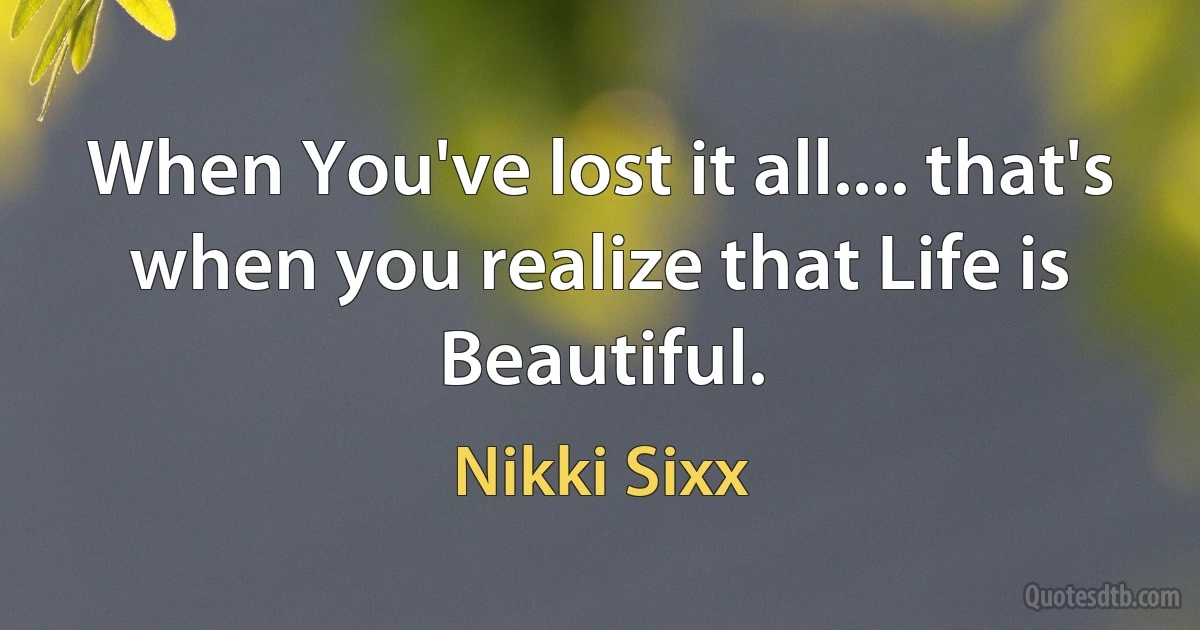 When You've lost it all.... that's when you realize that Life is Beautiful. (Nikki Sixx)