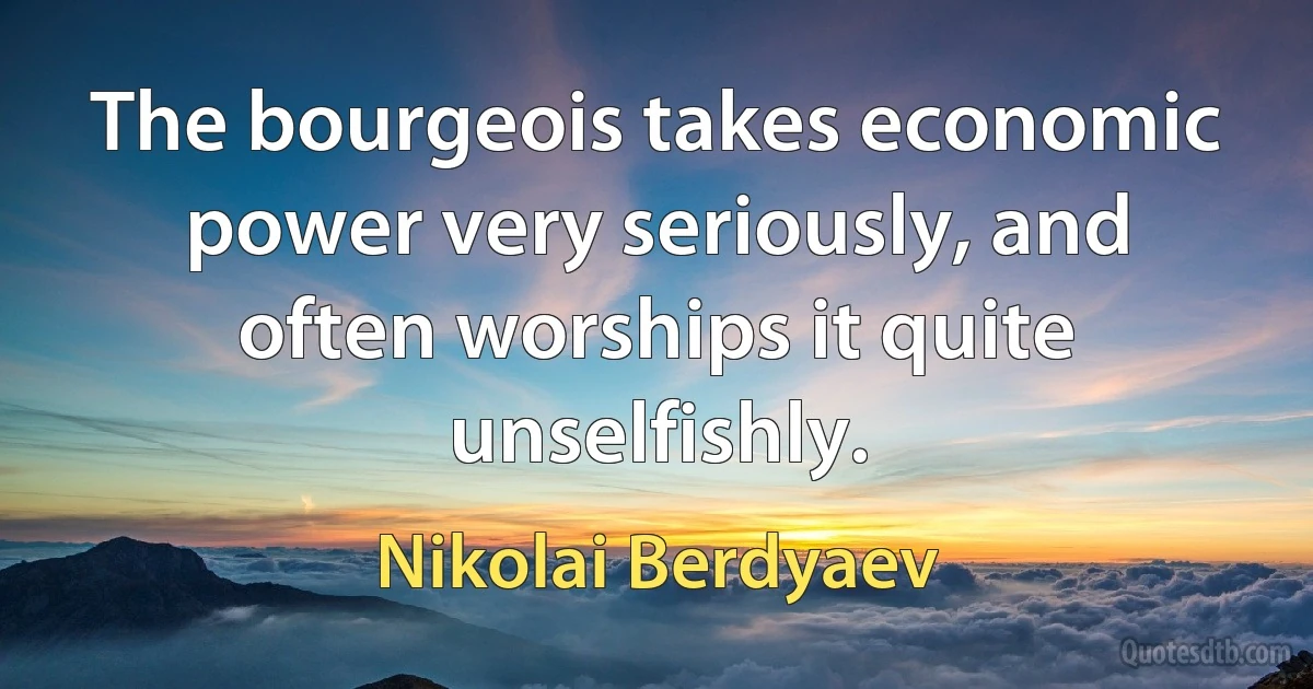 The bourgeois takes economic power very seriously, and often worships it quite unselfishly. (Nikolai Berdyaev)