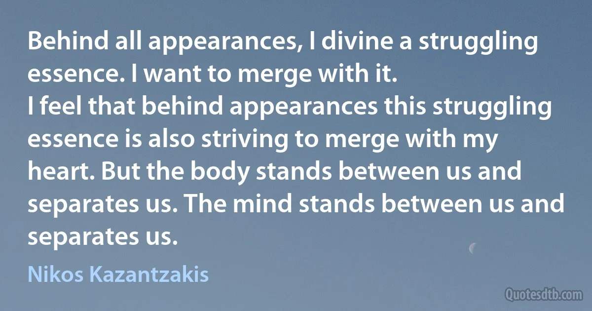 Behind all appearances, I divine a struggling essence. I want to merge with it.
I feel that behind appearances this struggling essence is also striving to merge with my heart. But the body stands between us and separates us. The mind stands between us and separates us. (Nikos Kazantzakis)