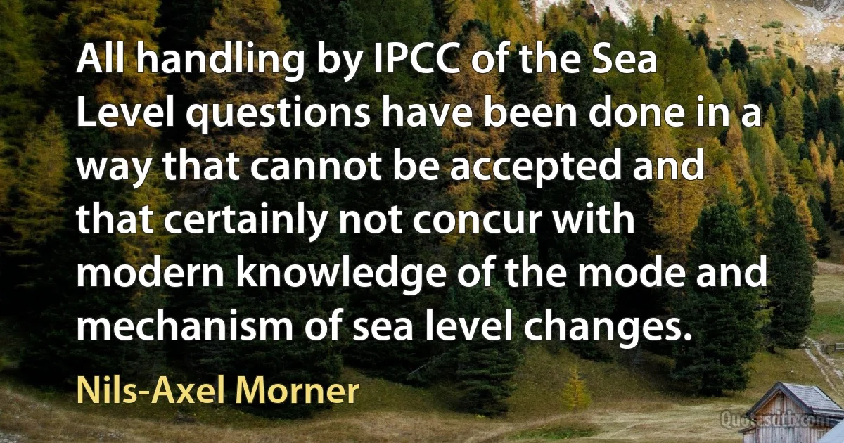 All handling by IPCC of the Sea Level questions have been done in a way that cannot be accepted and that certainly not concur with modern knowledge of the mode and mechanism of sea level changes. (Nils-Axel Morner)