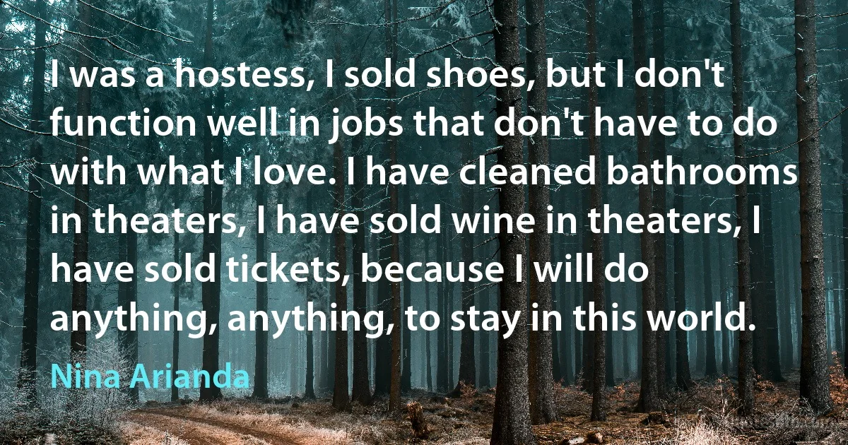 I was a hostess, I sold shoes, but I don't function well in jobs that don't have to do with what I love. I have cleaned bathrooms in theaters, I have sold wine in theaters, I have sold tickets, because I will do anything, anything, to stay in this world. (Nina Arianda)