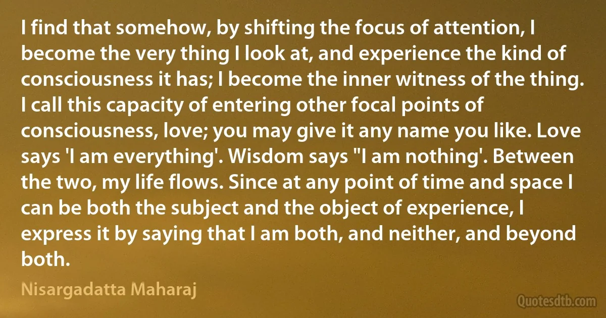 I find that somehow, by shifting the focus of attention, I become the very thing I look at, and experience the kind of consciousness it has; I become the inner witness of the thing. I call this capacity of entering other focal points of consciousness, love; you may give it any name you like. Love says 'I am everything'. Wisdom says "I am nothing'. Between the two, my life flows. Since at any point of time and space I can be both the subject and the object of experience, I express it by saying that I am both, and neither, and beyond both. (Nisargadatta Maharaj)