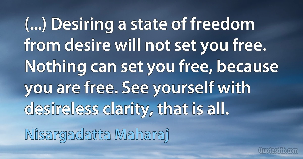 (...) Desiring a state of freedom from desire will not set you free. Nothing can set you free, because you are free. See yourself with desireless clarity, that is all. (Nisargadatta Maharaj)