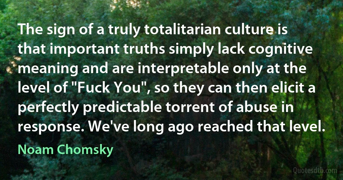 The sign of a truly totalitarian culture is that important truths simply lack cognitive meaning and are interpretable only at the level of "Fuck You", so they can then elicit a perfectly predictable torrent of abuse in response. We've long ago reached that level. (Noam Chomsky)