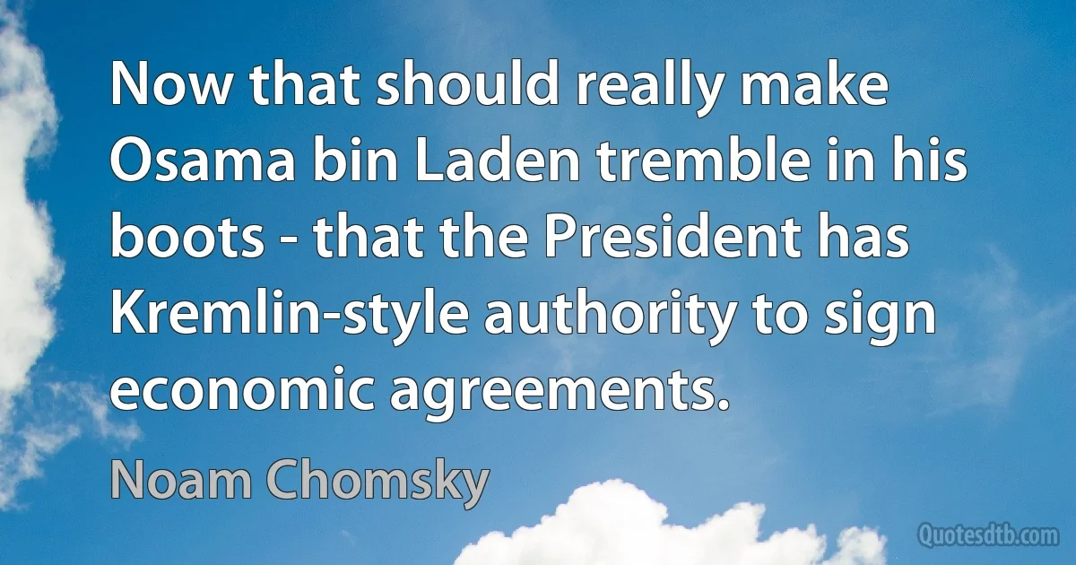 Now that should really make Osama bin Laden tremble in his boots - that the President has Kremlin-style authority to sign economic agreements. (Noam Chomsky)