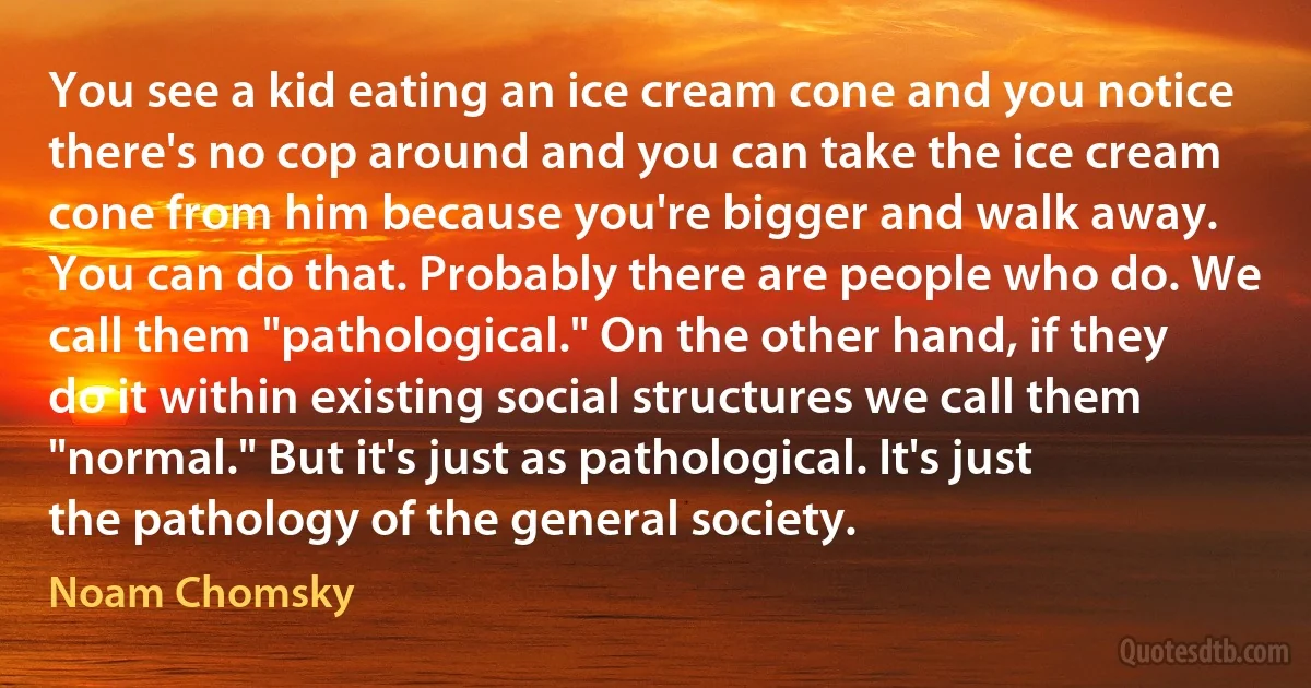 You see a kid eating an ice cream cone and you notice there's no cop around and you can take the ice cream cone from him because you're bigger and walk away. You can do that. Probably there are people who do. We call them "pathological." On the other hand, if they do it within existing social structures we call them "normal." But it's just as pathological. It's just the pathology of the general society. (Noam Chomsky)