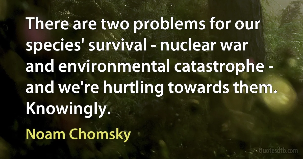 There are two problems for our species' survival - nuclear war and environmental catastrophe - and we're hurtling towards them. Knowingly. (Noam Chomsky)