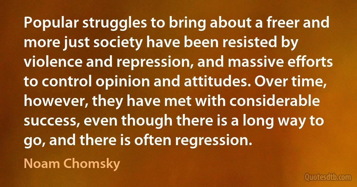 Popular struggles to bring about a freer and more just society have been resisted by violence and repression, and massive efforts to control opinion and attitudes. Over time, however, they have met with considerable success, even though there is a long way to go, and there is often regression. (Noam Chomsky)