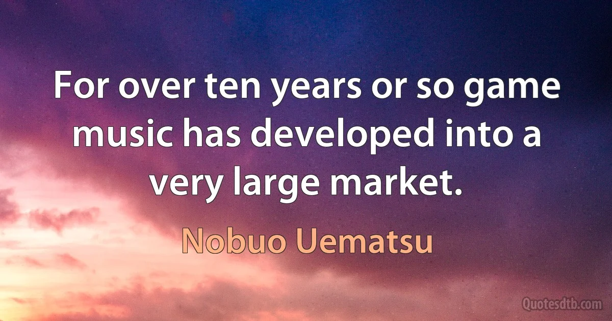 For over ten years or so game music has developed into a very large market. (Nobuo Uematsu)