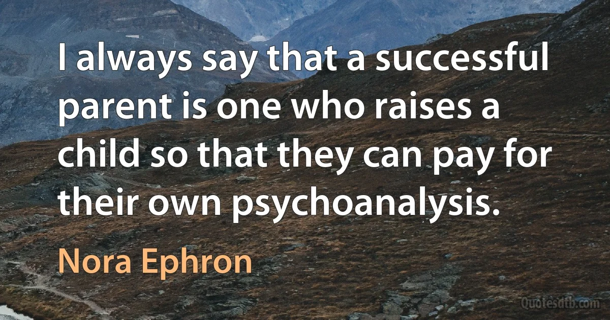 I always say that a successful parent is one who raises a child so that they can pay for their own psychoanalysis. (Nora Ephron)