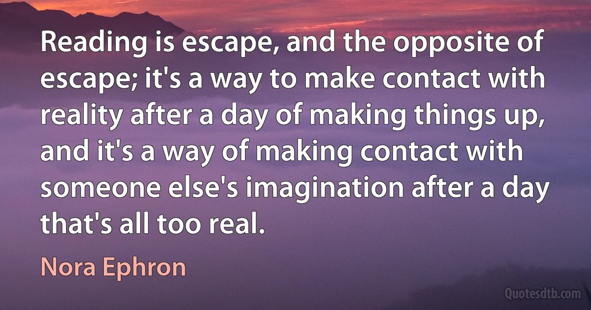 Reading is escape, and the opposite of escape; it's a way to make contact with reality after a day of making things up, and it's a way of making contact with someone else's imagination after a day that's all too real. (Nora Ephron)