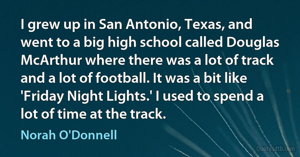 I grew up in San Antonio, Texas, and went to a big high school called Douglas McArthur where there was a lot of track and a lot of football. It was a bit like 'Friday Night Lights.' I used to spend a lot of time at the track. (Norah O'Donnell)