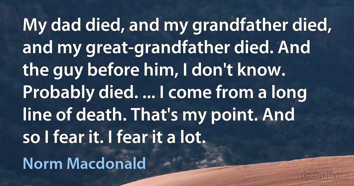 My dad died, and my grandfather died, and my great-grandfather died. And the guy before him, I don't know. Probably died. ... I come from a long line of death. That's my point. And so I fear it. I fear it a lot. (Norm Macdonald)