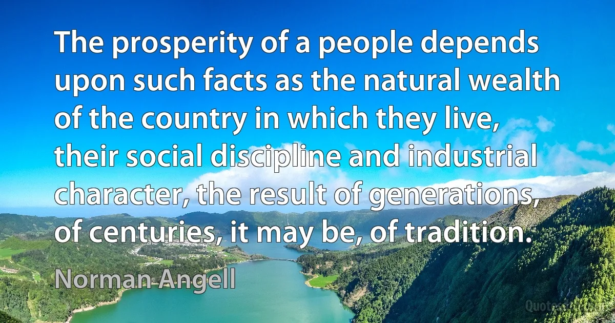 The prosperity of a people depends upon such facts as the natural wealth of the country in which they live, their social discipline and industrial character, the result of generations, of centuries, it may be, of tradition. (Norman Angell)