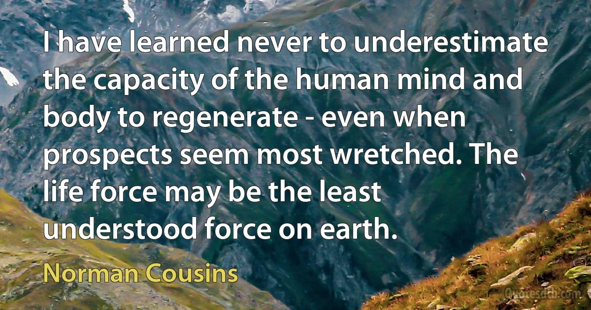 I have learned never to underestimate the capacity of the human mind and body to regenerate - even when prospects seem most wretched. The life force may be the least understood force on earth. (Norman Cousins)