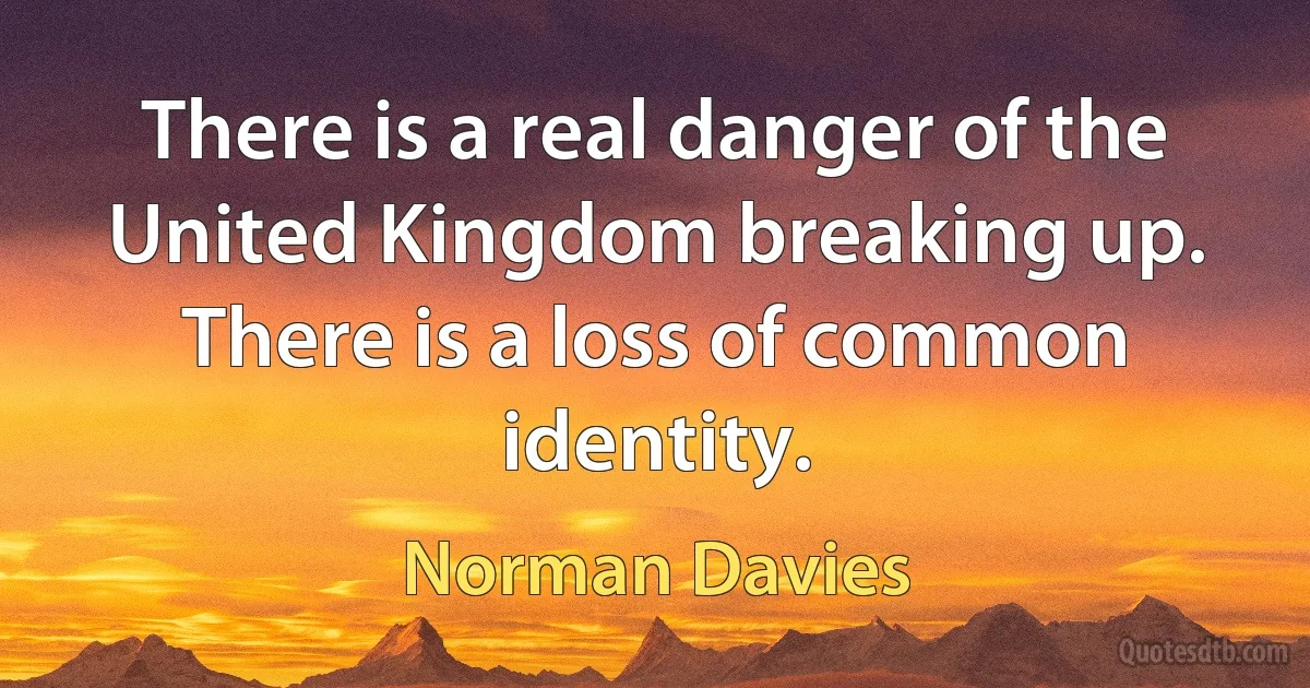 There is a real danger of the United Kingdom breaking up. There is a loss of common identity. (Norman Davies)